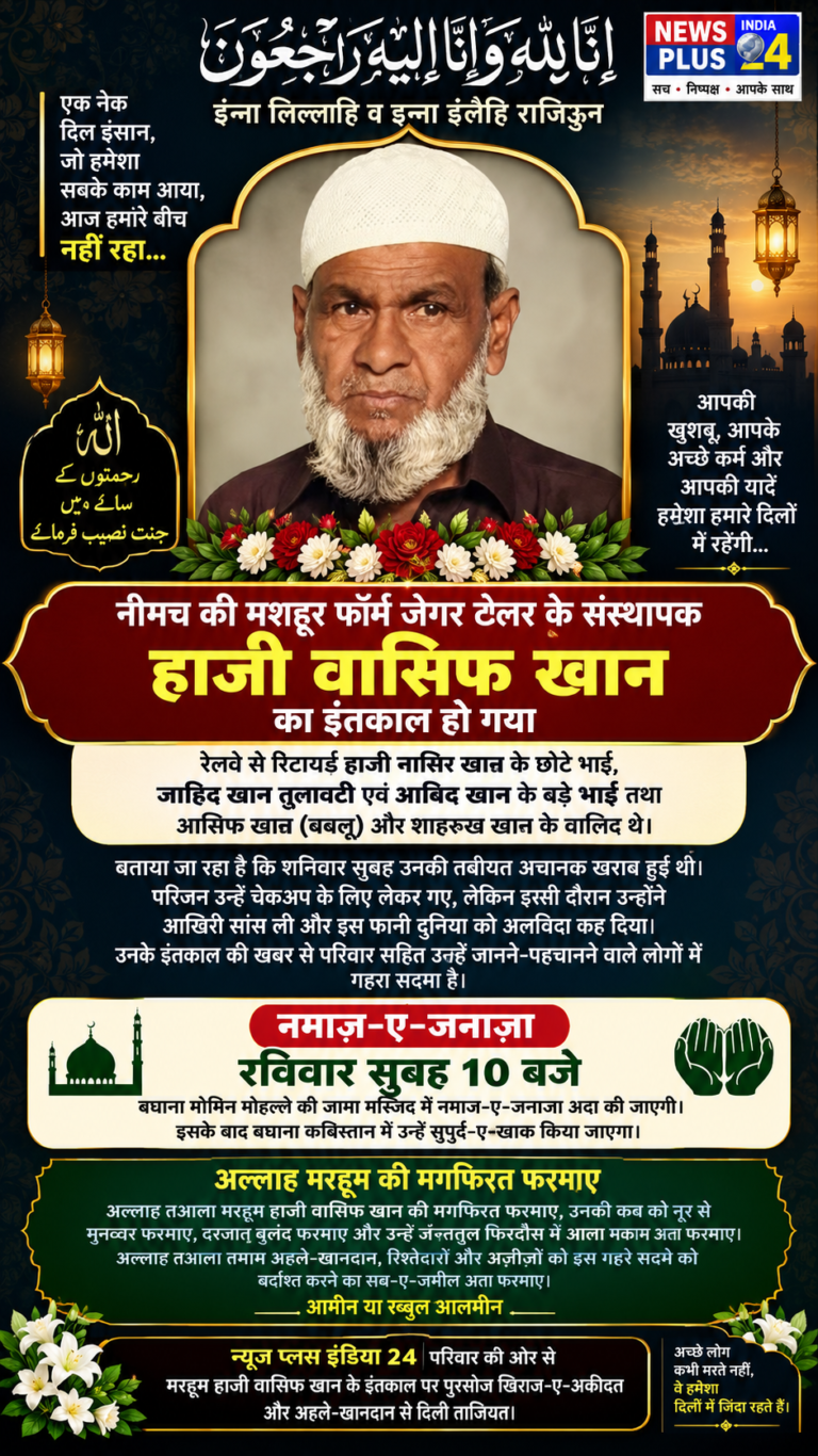 🕊️ नीमच गमगीन: फॉर्म जेगर टेलर के संस्थापक हाजी वासिफ खान का इंतकाल    इन्ना लिल्लाहि व इन्ना इलैहि राजिऊन…    नीमच। नीमच की मशहूर फॉर्म जेगर टेलर के संस्थापक हाजी वासिफ खान के इंतकाल की दर्दनाक खबर से शहर में गम की लहर दौड़ गई। खबर मिलते ही उनके रिश्तेदारों, अज़ीज़ों और चाहने वालों में मातम सा छा गया।    हाजी वासिफ खान अपनी मिलनसार और नेकदिल शख्सियत के लिए पहचाने जाते थे। उनके इंतकाल की खबर ने परिवार सहित उन्हें जानने-पहचानने वाले लोगों को गहरे सदमे में डाल दिया।      परिवार में भी गहरा सदमा    हाजी वासिफ खान, रेलवे से रिटायर्ड हाजी नासिर खान के छोटे भाई, जाहिद खान तुलावटी एवं आबिद खान के बड़े भाई तथा आसिफ खान (बबलू) और शाहरुख खान के वालिद थे।      बताया जा रहा है कि शनिवार सुबह उनकी तबीयत अचानक खराब हुई थी। परिजन उन्हें चेकअप के लिए लेकर गए, लेकिन इसी दौरान उन्होंने आखिरी सांस ली और इस फानी दुनिया को अलविदा कह दिया।      🕌 नमाज़-ए-जनाज़ा    रविवार सुबह 10 बजे    बघाना मोमिन मोहल्ले की जामा मस्जिद में नमाज़-ए-जनाज़ा अदा की जाएगी। इसके बाद बघाना कब्रिस्तान में उन्हें सुपुर्द-ए-खाक किया जाएगा।        🤲 अल्लाह मरहूम की मगफिरत फरमाए    अल्लाह तआला मरहूम हाजी वासिफ खान की मगफिरत फरमाए, उनकी कब्र को नूर से मुनव्वर फरमाए, दरजात बुलंद फरमाए और उन्हें जन्नतुल फिरदौस में आला मकाम अता फरमाए।    अल्लाह तआला तमाम अहले-खानदान, रिश्तेदारों और अज़ीज़ों को इस गहरे सदमे को बर्दाश्त करने का सब्र-ए-जमील अता फरमाए।    आमीन या रब्बुल आलमीन 🤲        न्यूज़ प्लस इंडिया 24 परिवार की ओर से    मरहूम हाजी वासिफ खान के इंतकाल पर पुरसोज़ खिराज-ए-अकीदत और अहले-खानदान से दिली ताज़ियत।       🔴 वेबसाइट की मुख्य हेडलाइन  नीमच गमगीन: फॉर्म जेगर टेलर के संस्थापक हाजी वासिफ खान का इंतकाल  🖤 छोटी दमदार लाइन  “एक नेकदिल इंसान की रुखसती… पीछे छोड़ गईं यादें और अपनों की नम आंखें”  इन्ना लिल्लाहि व इन्ना इलैहि राजिऊन। 🤲